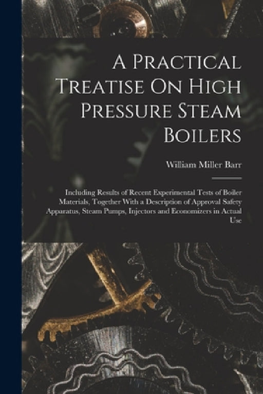 A Practical Treatise On High Pressure Steam Boilers: Including Results of Recent Experimental Tests of Boiler Materials, Together With a Description o by William Miller Barr