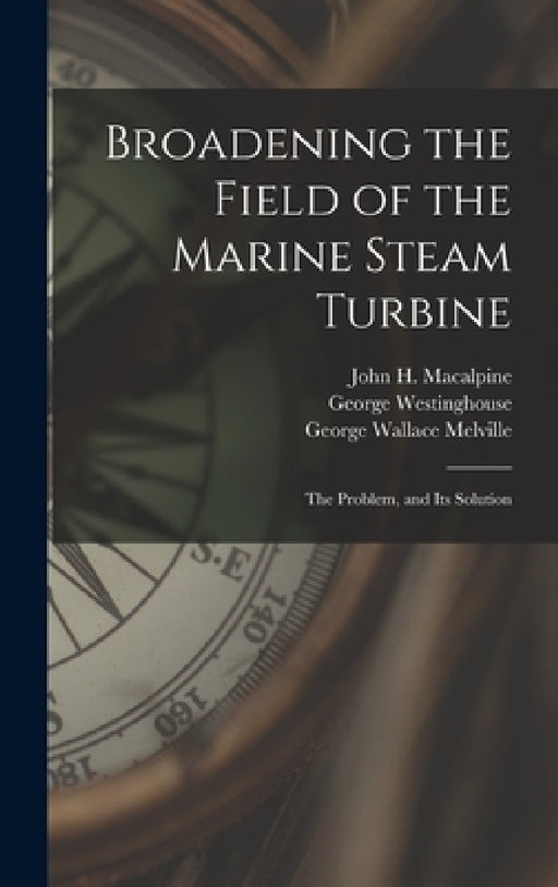 Broadening the Field of the Marine Steam Turbine: The Problem, and Its Solution by George Wallace Melville, George Westinghouse, John H. MacAlpine