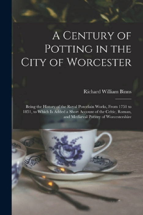 A Century of Potting in the City of Worcester: Being the History of the Royal Porcelain Works, From 1751 to 1851, to Which Is Added a Short Account of by Richard William Binns