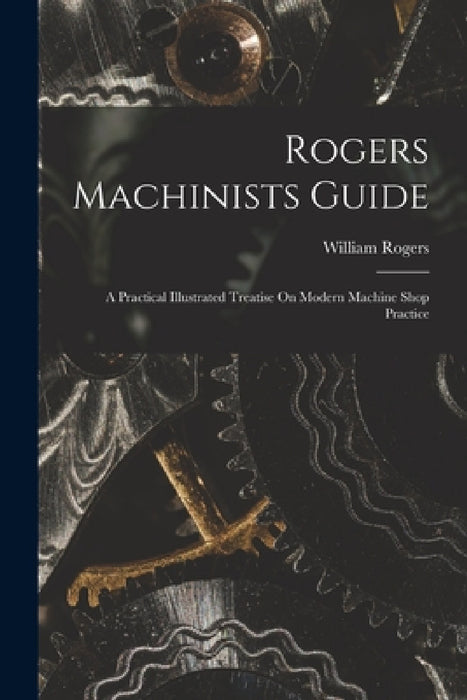 Rogers Machinists Guide: A Practical Illustrated Treatise On Modern Machine Shop Practice by William Rogers