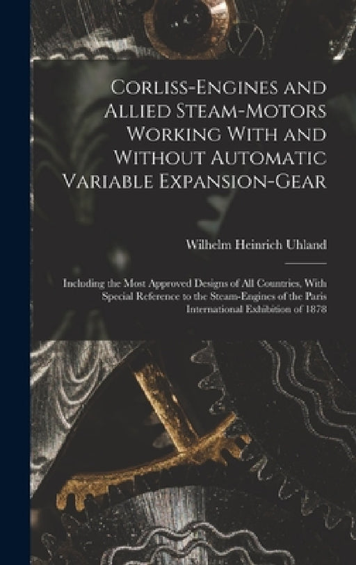 Corliss-Engines and Allied Steam-Motors Working With and Without Automatic Variable Expansion-Gear: Including the Most Approved Designs of All Countri by Wilhelm Heinrich Uhland