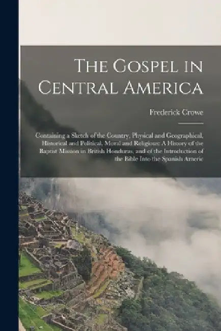 The Gospel in Central America: Containing a Sketch of the Country, Physical and Geographical, Historical and Political, Moral and Religious: A Histor by Frederick Crowe