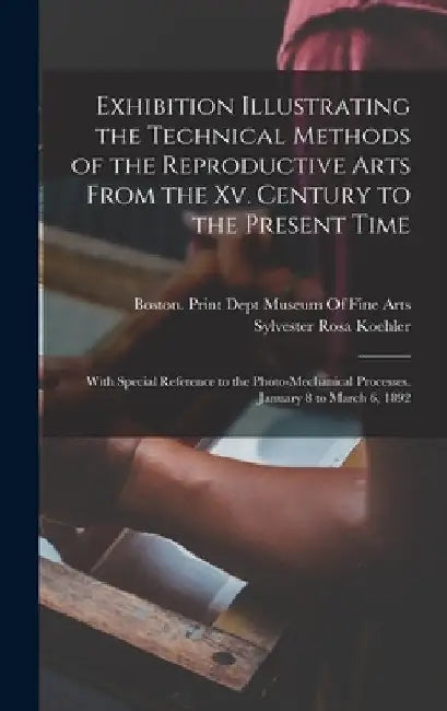 Exhibition Illustrating the Technical Methods of the Reproductive Arts From the Xv. Century to the Present Time: With Special Reference to the Photo-M by Sylvester Rosa Koehler