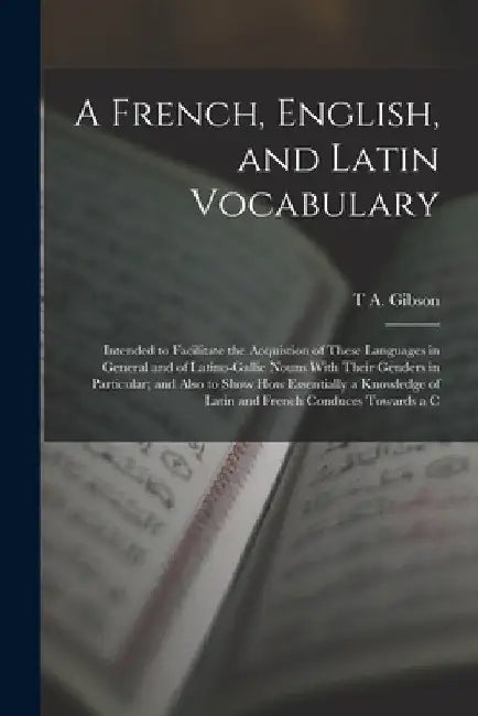 A French, English, and Latin Vocabulary: Intended to Facilitate the Acquistion of These Languages in General and of Latino-Gallic Nouns With Their Gen by T. a. Gibson