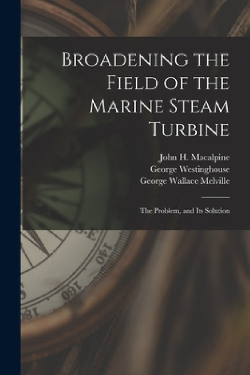 Broadening the Field of the Marine Steam Turbine: The Problem, and Its Solution by George Wallace Melville, George Westinghouse, John H. MacAlpine