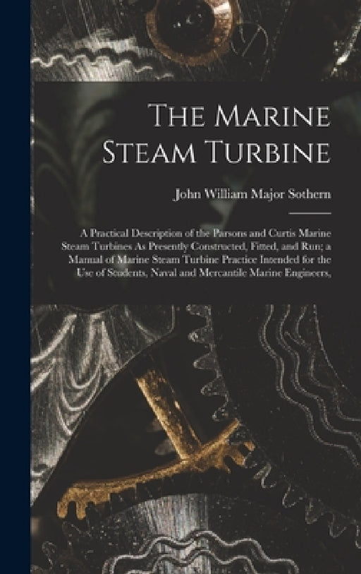 The Marine Steam Turbine: A Practical Description of the Parsons and Curtis Marine Steam Turbines As Presently Constructed, Fitted, and Run; a M by John William Major Sothern