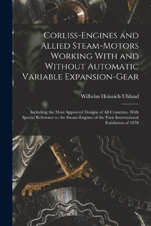 Corliss-Engines and Allied Steam-Motors Working With and Without Automatic Variable Expansion-Gear: Including the Most Approved Designs of All Countri by Wilhelm Heinrich Uhland