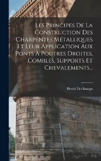 Les Principes De La Construction Des Charpentes Métalliques Et Leur Application Aux Ponts À Poutres Droites, Combles, Supports Et Chevalements... by Henri Dechamps
