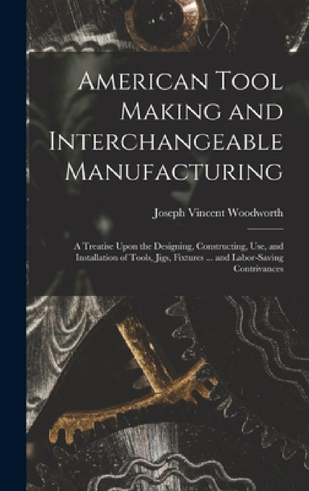 American Tool Making and Interchangeable Manufacturing: A Treatise Upon the Designing, Constructing, Use, and Installation of Tools, Jigs, Fixtures .. by Joseph Vincent Woodworth