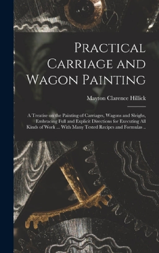 Practical Carriage and Wagon Painting; a Treatise on the Painting of Carriages, Wagons and Sleighs, Embracing Full and Explicit Directions for Executi by Mayton Clarence Hillick