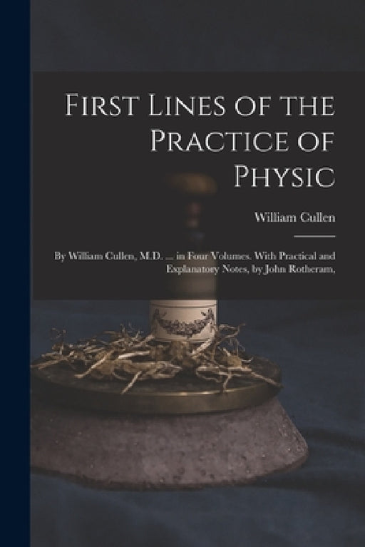 First Lines of the Practice of Physic: By William Cullen, M.D. ... in Four Volumes. With Practical and Explanatory Notes, by John Rotheram, by William Cullen