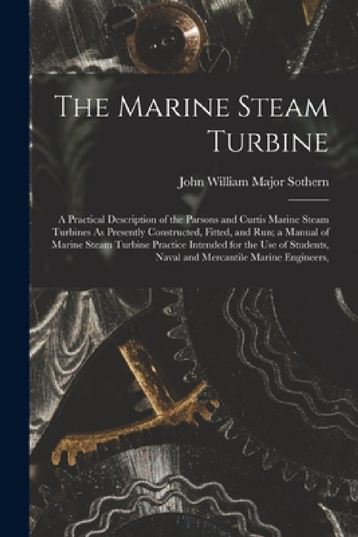The Marine Steam Turbine: A Practical Description of the Parsons and Curtis Marine Steam Turbines As Presently Constructed, Fitted, and Run; a M by John William Major Sothern