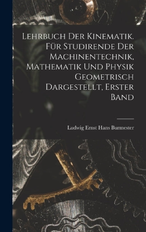 Lehrbuch der Kinematik. Für Studirende der Machinentechnik, Mathematik und Physik Geometrisch dargestellt, Erster Band by Ludwig Ernst Hans Burmester