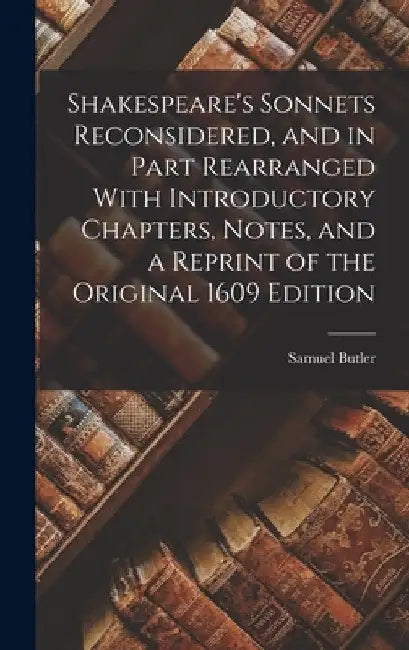 Shakespeare's Sonnets Reconsidered, and in Part Rearranged With Introductory Chapters, Notes, and a Reprint of the Original 1609 Edition by Samuel Butler