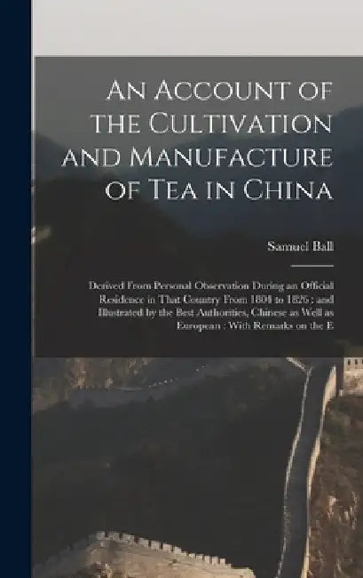 An Account of the Cultivation and Manufacture of tea in China: Derived From Personal Observation During an Official Residence in That Country From 180 by Samuel Ball