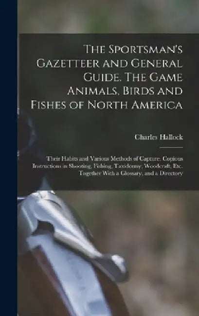 The Sportsman's Gazetteer and General Guide. The Game Animals, Birds and Fishes of North America: Their Habits and Various Methods of Capture. Copious by Charles Hallock