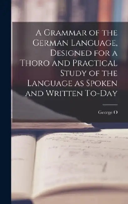 A Grammar of the German Language, Designed for a Thoro and Practical Study of the Language as Spoken and Written To-day by George O. 1860-1948 Curme