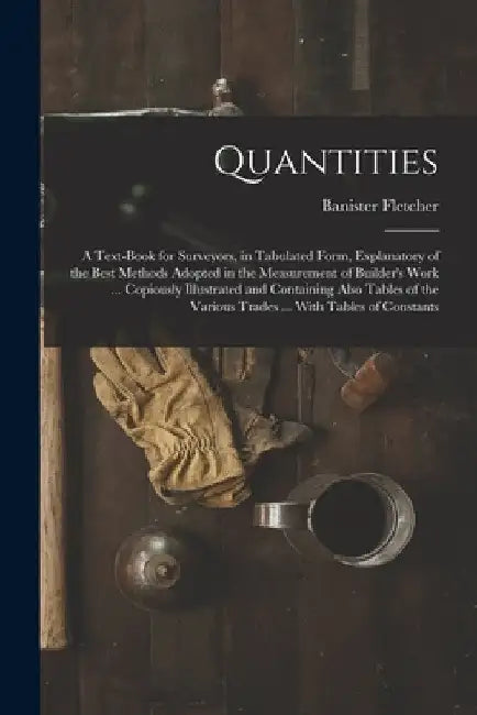 Quantities: A Text-Book for Surveyors, in Tabulated Form, Explanatory of the Best Methods Adopted in the Measurement of Builder's by Banister Fletcher