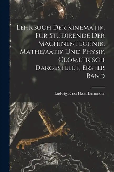 Lehrbuch der Kinematik. Für Studirende der Machinentechnik, Mathematik und Physik Geometrisch dargestellt, Erster Band by Ludwig Ernst Hans Burmester