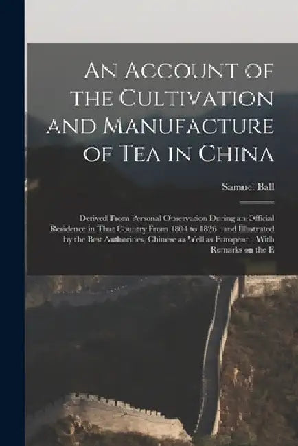 An Account of the Cultivation and Manufacture of tea in China: Derived From Personal Observation During an Official Residence in That Country From 180 by Samuel Ball