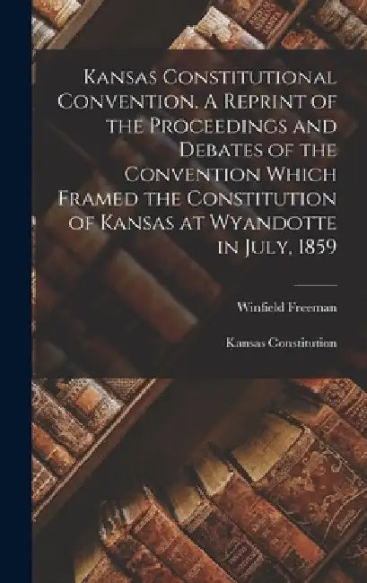 Kansas Constitutional Convention. A Reprint of the Proceedings and Debates of the Convention Which Framed the Constitution of Kansas at Wyandotte in J by James Levi King