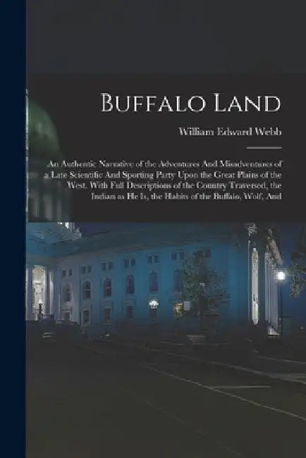 Buffalo Land: An Authentic Narrative of the Adventures And Misadventures of a Late Scientific And Sporting Party Upon the Great Plai by William Edward Webb