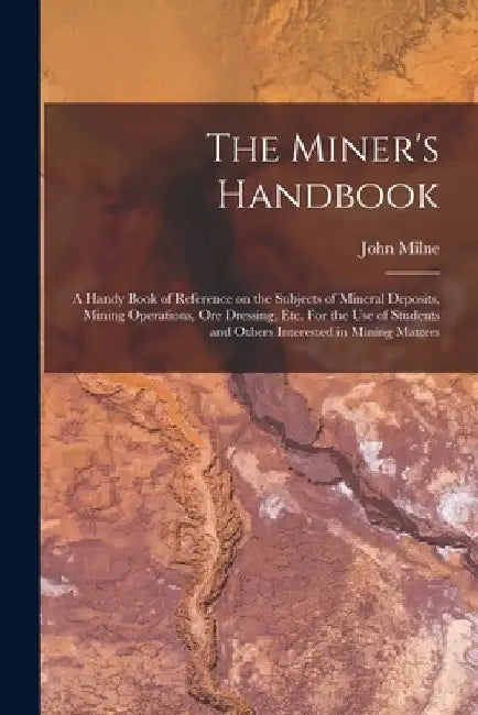 The Miner's Handbook: A Handy Book of Reference on the Subjects of Mineral Deposits, Mining Operations, ore Dressing, etc. For the use of St by John Milne