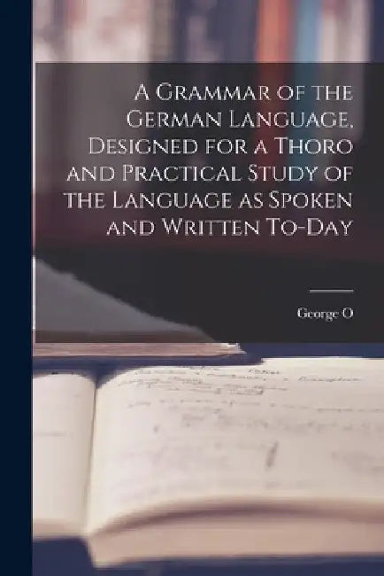 A Grammar of the German Language, Designed for a Thoro and Practical Study of the Language as Spoken and Written To-day by George O. 1860-1948 Curme