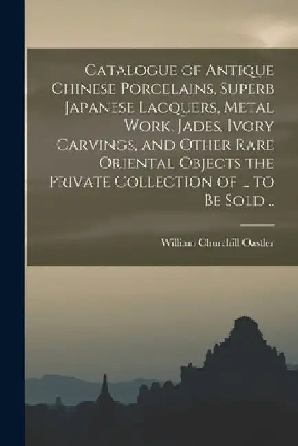 Catalogue of Antique Chinese Porcelains, Superb Japanese Lacquers, Metal Work, Jades, Ivory Carvings, and Other Rare Oriental Objects the Private Coll by William Churchill Oastler