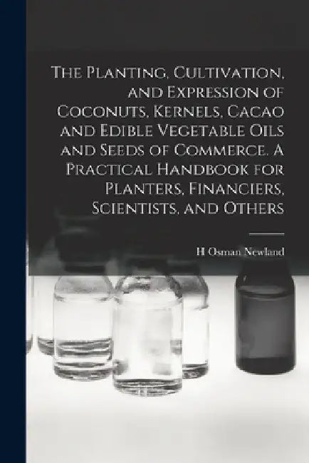 The Planting, Cultivation, and Expression of Coconuts, Kernels, Cacao and Edible Vegetable Oils and Seeds of Commerce. A Practical Handbook for Plante by H. Osman Newland