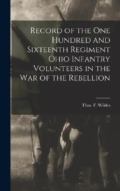 Record of the One Hundred and Sixteenth Regiment Ohio Infantry Volunteers in the War of the Rebellion by Thos F. (Thomas Francis) 18 Wildes