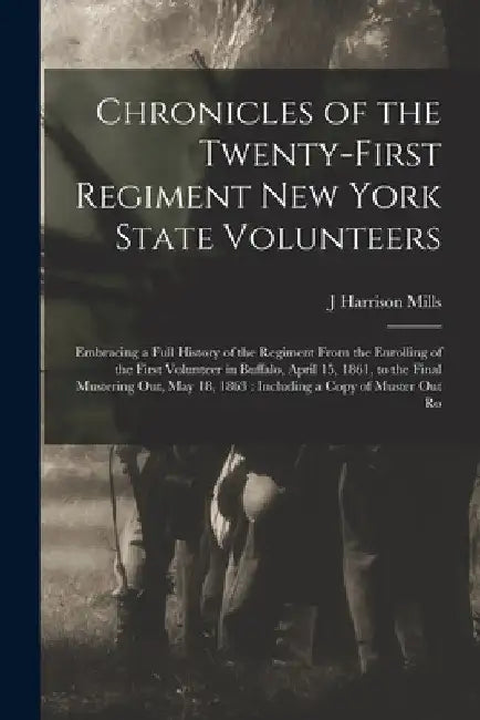 Chronicles of the Twenty-first Regiment New York State Volunteers: Embracing a Full History of the Regiment From the Enrolling of the First Volunteer by J. Harrison Mills