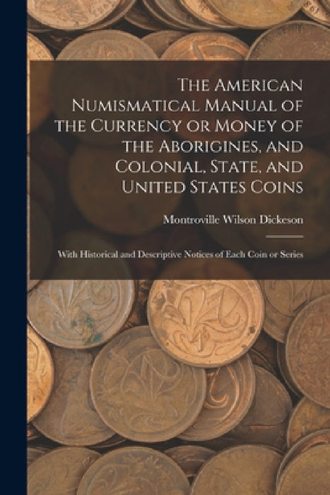 The American Numismatical Manual of the Currency or Money of the Aborigines, and Colonial, State, and United States Coins: With Historical and Descrip by Montroville Wilson Dickeson