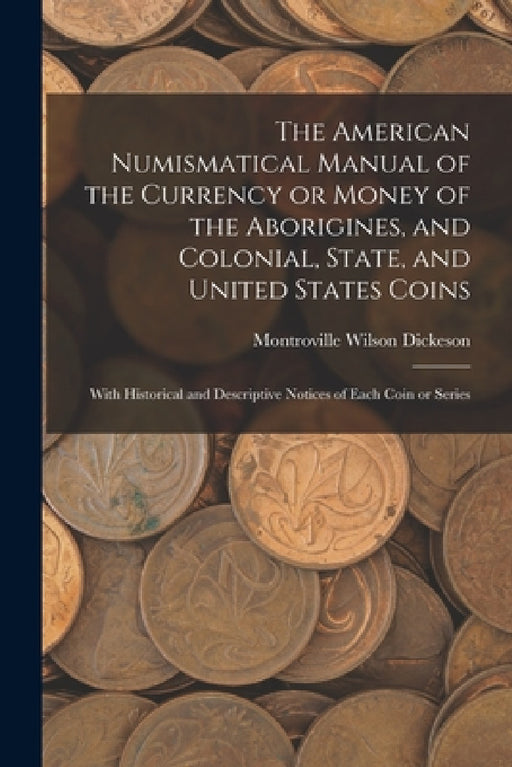 The American Numismatical Manual of the Currency or Money of the Aborigines, and Colonial, State, and United States Coins: With Historical and Descrip by Montroville Wilson Dickeson