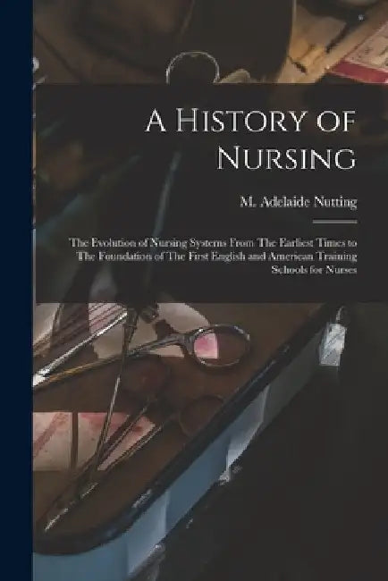A History of Nursing: The Evolution of Nursing Systems From The Earliest Times to The Foundation of The First English and American Training by M. Adelaide (Mary Adelaide) Nutting