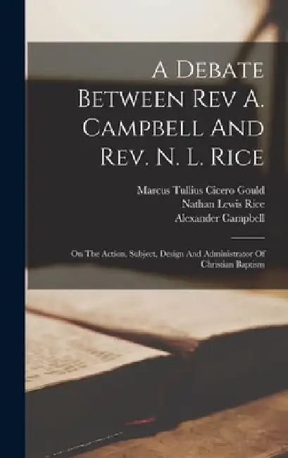 A Debate Between Rev A. Campbell And Rev. N. L. Rice: On The Action, Subject, Design And Administrator Of Christian Baptism by Alexander Campbell