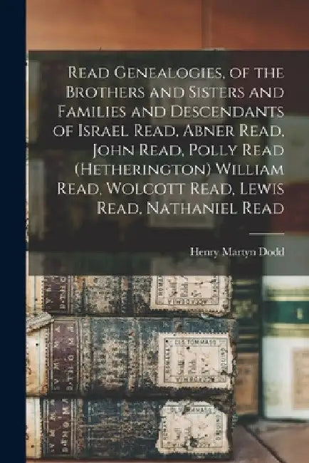 Read Genealogies, of the Brothers and Sisters and Families and Descendants of Israel Read, Abner Read, John Read, Polly Read (Hetherington) William Re by Henry Martyn Dodd