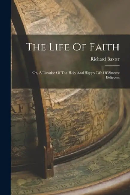 The Life Of Faith: Or, A Treatise Of The Holy And Happy Life Of Sincere Believers by Richard Baxter