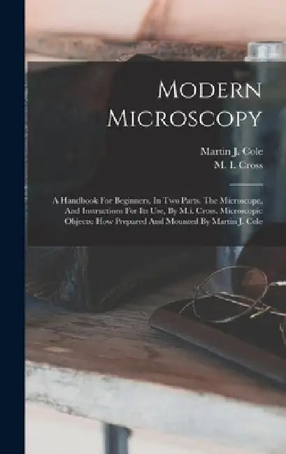 Modern Microscopy: A Handbook For Beginners, In Two Parts. The Microscope, And Instructions For Its Use, By M.i. Cross. Microscopic Objec by M. I. Cross