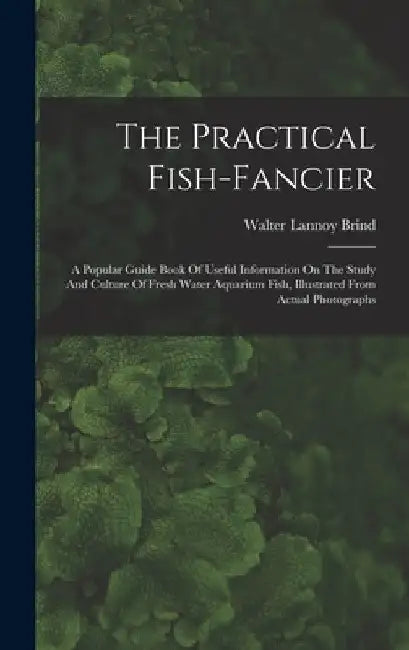 The Practical Fish-fancier: A Popular Guide Book Of Useful Information On The Study And Culture Of Fresh Water Aquarium Fish, Illustrated From Act by Walter Lannoy Brind