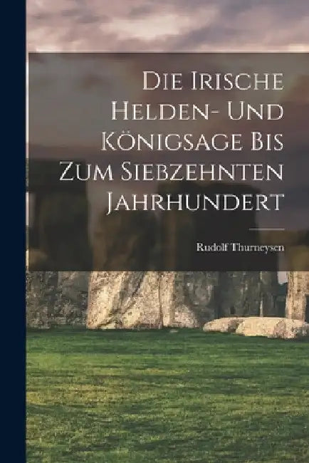 Die Irische Helden- Und Königsage Bis Zum Siebzehnten Jahrhundert by Thurneysen Rudolf 1857-1940