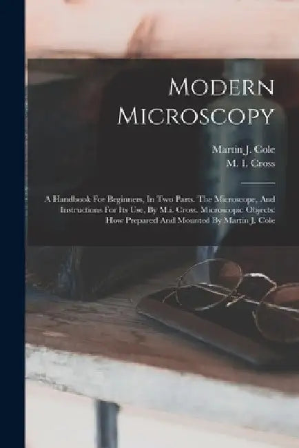Modern Microscopy: A Handbook For Beginners, In Two Parts. The Microscope, And Instructions For Its Use, By M.i. Cross. Microscopic Objec by M. I. Cross