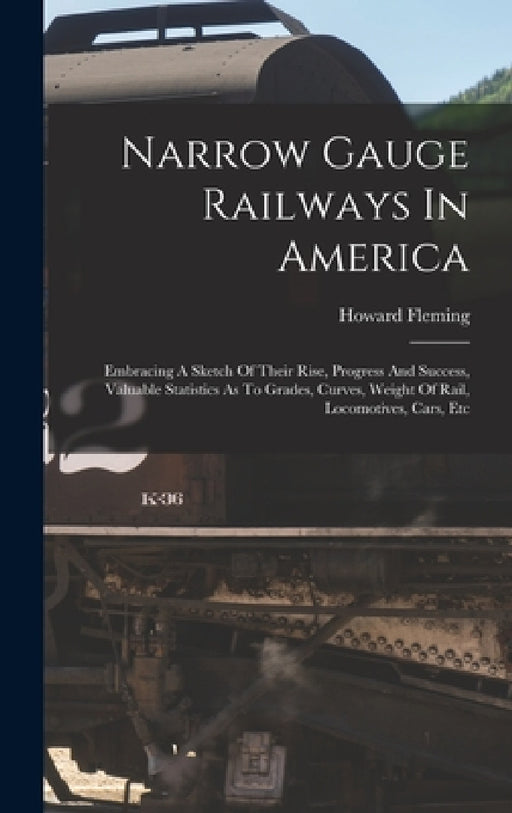 Narrow Gauge Railways In America: Embracing A Sketch Of Their Rise, Progress And Success, Valuable Statistics As To Grades, Curves, Weight Of Rail, Lo by Howard Fleming