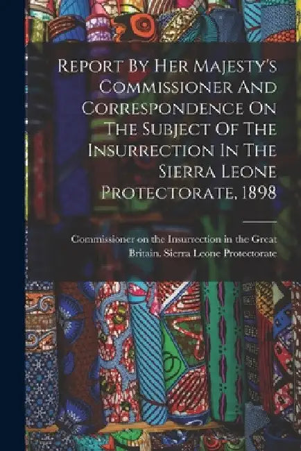 Report By Her Majesty's Commissioner And Correspondence On The Subject Of The Insurrection In The Sierra Leone Protectorate, 1898 by Great Britain Sierra Leone Protector