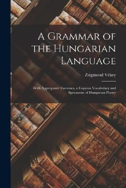 A Grammar of the Hungarian Language; With Appropriate Exercises, a Copious Vocabulary and Specimens of Hungarian Poetry by Zsigmond 1889 Vékey
