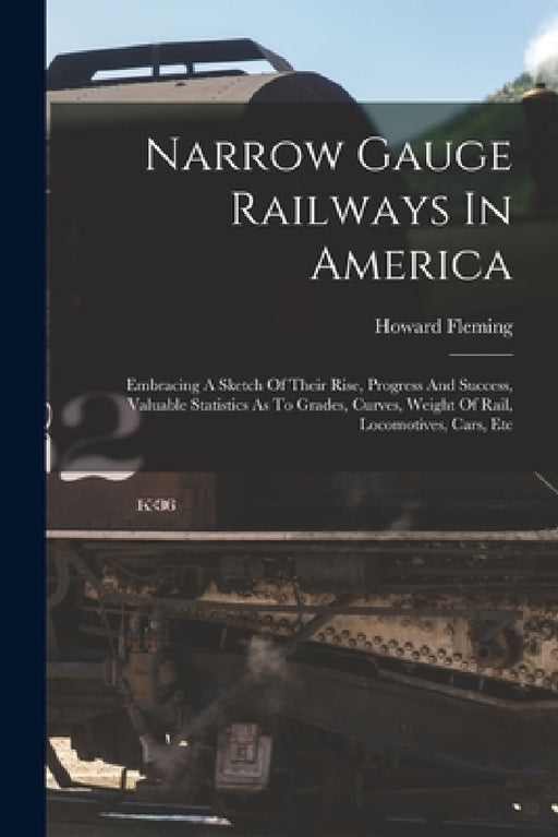 Narrow Gauge Railways In America: Embracing A Sketch Of Their Rise, Progress And Success, Valuable Statistics As To Grades, Curves, Weight Of Rail, Lo by Howard Fleming