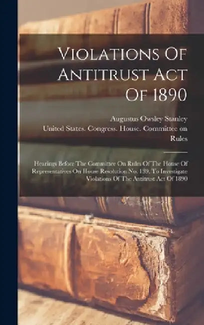 Violations Of Antitrust Act Of 1890: Hearings Before The Committee On Rules Of The House Of Representatives On House Resolution No. 139, To Investigat by United States Congress House Commi