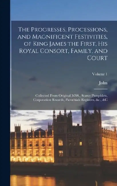 The Progresses, Processions, and Magnificent Festivities, of King James the First, His Royal Consort, Family, and Court: Collected From Original MSS., by John 1745-1826 Nichols