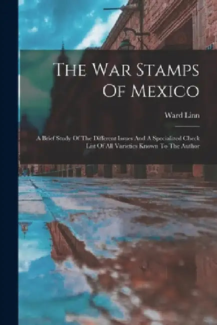 The War Stamps Of Mexico: A Brief Study Of The Different Issues And A Specialized Check List Of All Varieties Known To The Author by Ward Linn