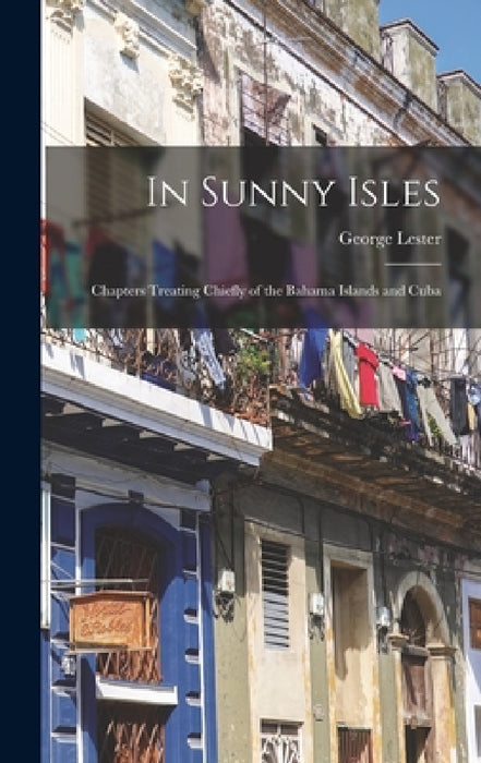 In Sunny Isles: Chapters Treating Chiefly of the Bahama Islands and Cuba by George Lester